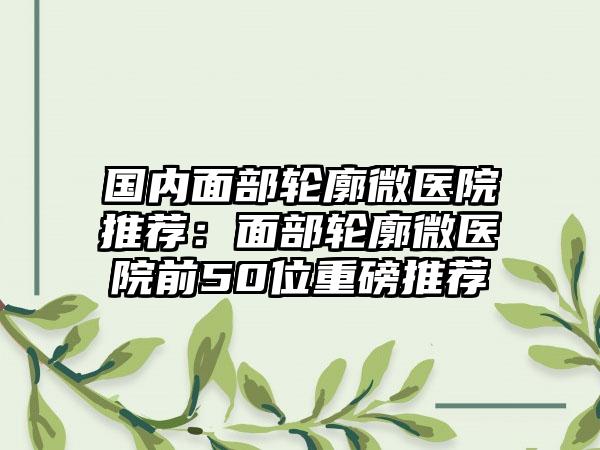 国内面部轮廓微医院推荐:面部轮廓微医院前50位重磅推荐