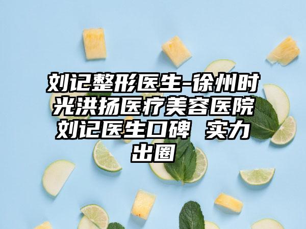 刘记整形医生-徐州时光洪扬医疗美容医院刘记医生口碑 实力出圈