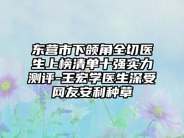 东营市下颌角全切医生上榜清单十强实力测评-王宏学医生深受网友安利种草