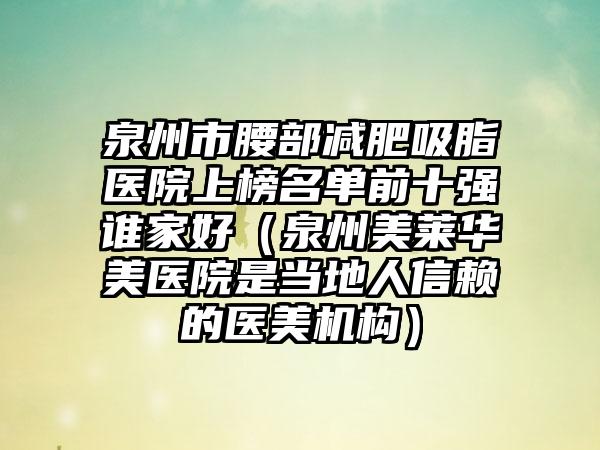 泉州市腰部减肥吸脂医院上榜名单前十强谁家好(泉州美莱华美医院是当地人信赖的医美机构)