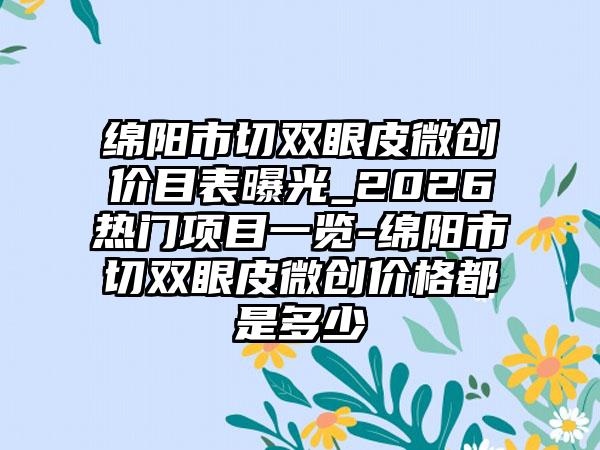 绵阳市切双眼皮微创价目表曝光_2026热门项目一览-绵阳市切双眼皮微创价格都是多少