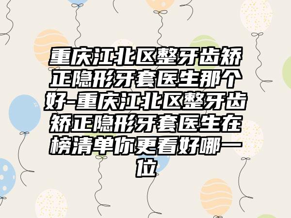 重庆江北区整牙齿矫正隐形牙套医生那个好-重庆江北区整牙齿矫正隐形牙套医生在榜清单你更看好哪一位