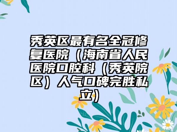 秀英区最有名全冠修复医院(海南省人民医院口腔科(秀英院区)人气口碑完胜私立)