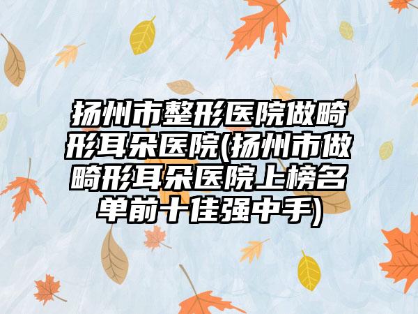 扬州市整形医院做畸形耳朵医院(扬州市做畸形耳朵医院上榜名单前十佳强中手)