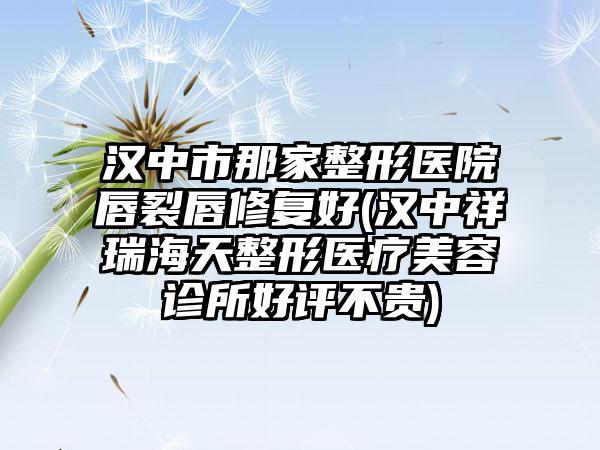 汉中市那家整形医院唇裂唇修复好(汉中祥瑞海天整形医疗美容诊所好评不贵)