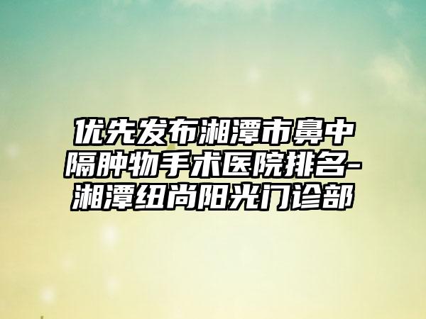 优先发布湘潭市鼻中隔肿物手术医院排名-湘潭纽尚阳光门诊部