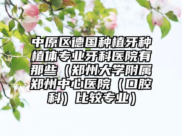 中原区德国种植牙种植体专业牙科医院有那些（郑州大学附属郑州中心医院（口腔科）比较专业）
