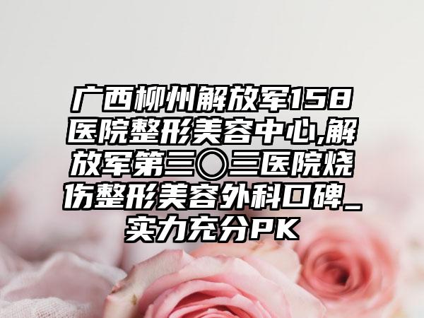 广西柳州解放军158医院整形美容中心,解放军第三〇三医院烧伤整形美容外科口碑_实力充分PK