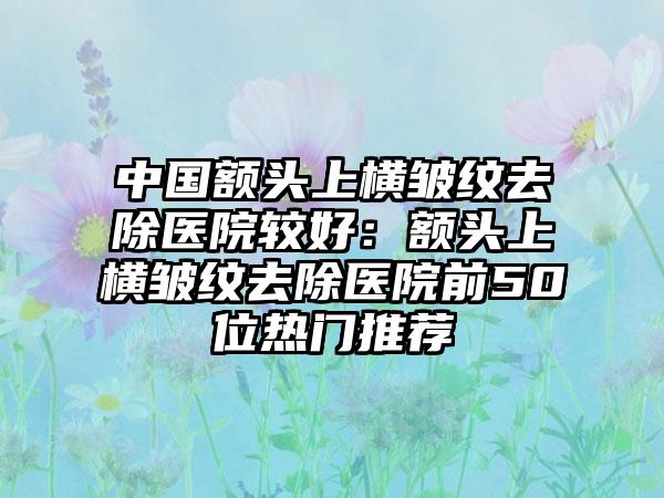 中国额头上横皱纹去除医院较好:额头上横皱纹去除医院前50位热门推荐