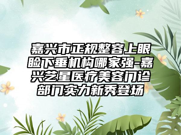 嘉兴市正规整容上眼睑下垂机构哪家强-嘉兴艺星医疗美容门诊部门实力新秀登场