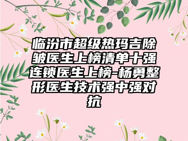 临汾市超级热玛吉除皱医生上榜清单十强连锁医生上榜-杨勇整形医生技术强中强对抗