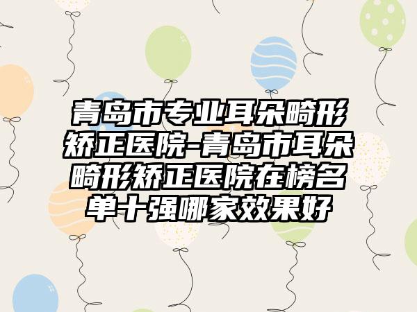青岛市专业耳朵畸形矫正医院-青岛市耳朵畸形矫正医院在榜名单十强哪家效果好