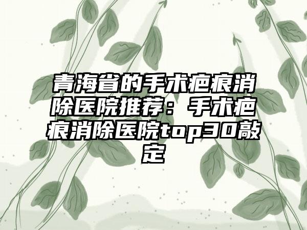 青海省的手术疤痕消除医院推荐：手术疤痕消除医院top30敲定