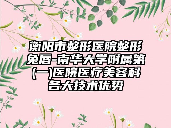 衡阳市整形医院整形兔唇-南华大学附属第(一)医院医疗美容科各大技术优势