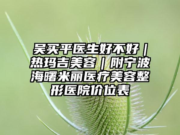 吴买平医生好不好|热玛吉美容|附宁波海曙米丽医疗美容整形医院价位表