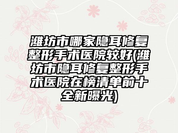 潍坊市哪家隐耳修复整形手术医院较好(潍坊市隐耳修复整形手术医院在榜清单前十全新曝光)