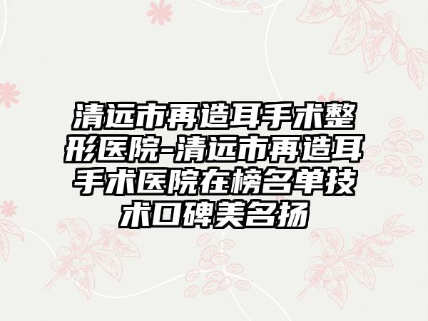 清远市再造耳手术整形医院-清远市再造耳手术医院在榜名单技术口碑美名扬