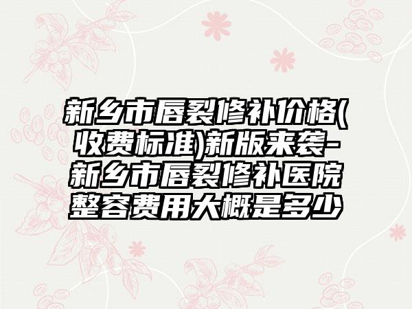 新乡市唇裂修补价格(收费标准)新版来袭-新乡市唇裂修补医院整容费用大概是多少