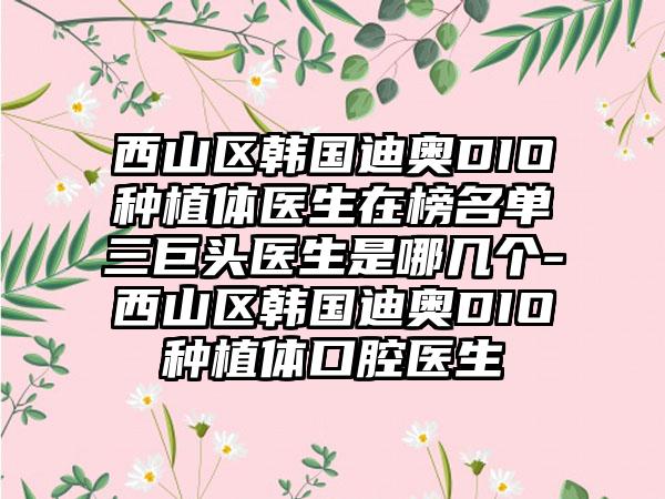 西山区韩国迪奥DIO种植体医生在榜名单三巨头医生是哪几个-西山区韩国迪奥DIO种植体口腔医生