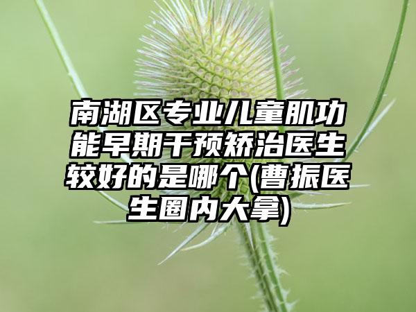 南湖区专业儿童肌功能早期干预矫治医生较好的是哪个(曹振医生圈内大拿)