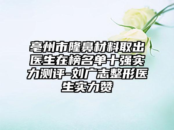 亳州市隆鼻材料取出医生在榜名单十强实力测评-刘广志整形医生实力赞