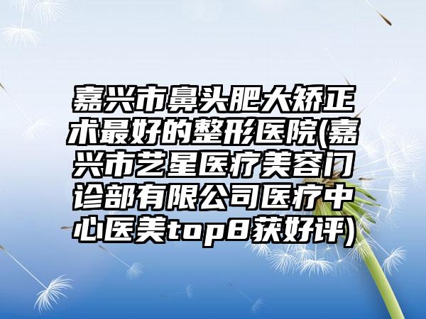 嘉兴市鼻头肥大矫正术最好的整形医院(嘉兴市艺星医疗美容门诊部有限公司医疗中心医美top8获好评)