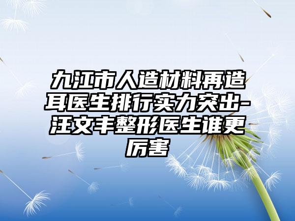 九江市人造材料再造耳医生排行实力突出-汪文丰整形医生谁更厉害