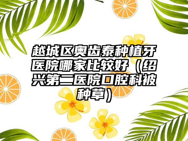 越城区奥齿泰种植牙医院哪家比较好（绍兴第二医院口腔科被种草）