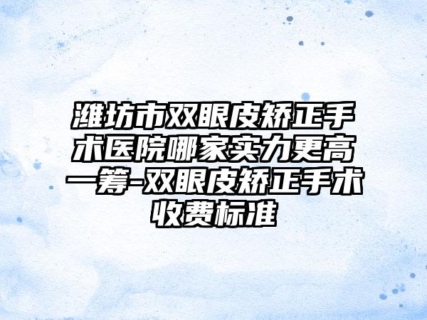 潍坊市双眼皮矫正手术医院哪家实力更高一筹-双眼皮矫正手术收费标准