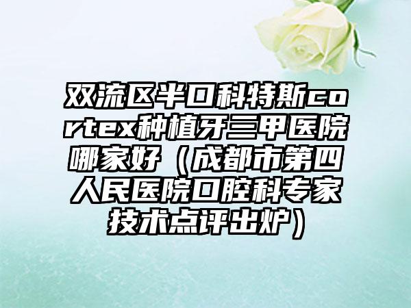 双流区半口科特斯cortex种植牙三甲医院哪家好（成都市第四人民医院口腔科专家技术点评出炉）