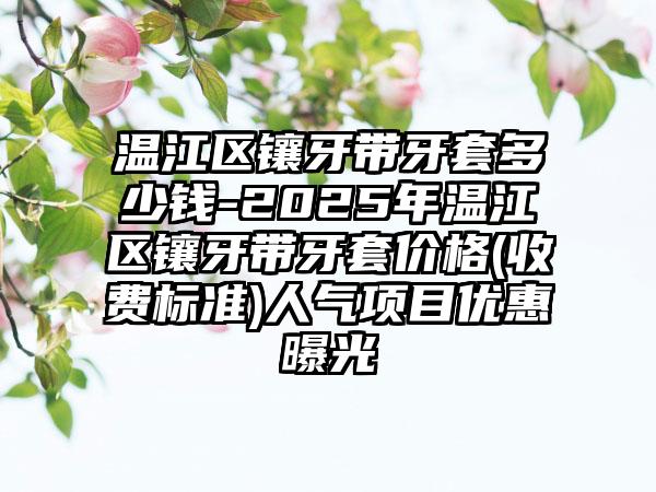 温江区镶牙带牙套多少钱-2025年温江区镶牙带牙套价格(收费标准)人气项目优惠曝光