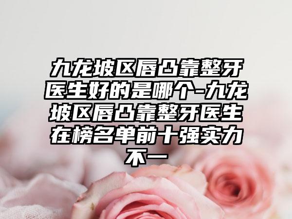 九龙坡区唇凸靠整牙医生好的是哪个-九龙坡区唇凸靠整牙医生在榜名单前十强实力不一