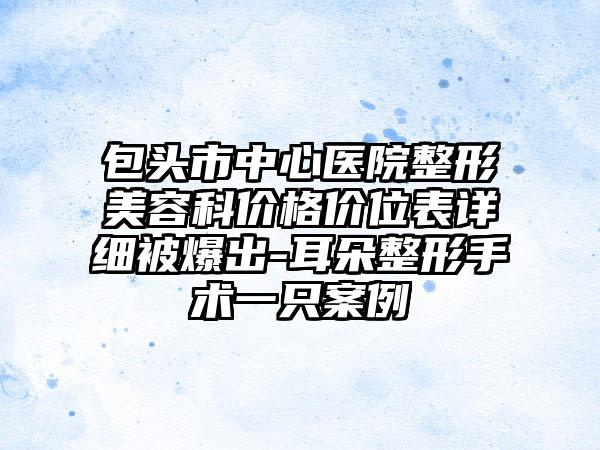 包头市中心医院整形美容科价格价位表详细被爆出-耳朵整形手术一只案例