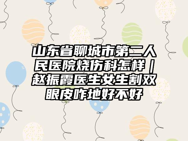 山东省聊城市第二人民医院烧伤科怎样｜赵振霞医生女生割双眼皮咋地好不好
