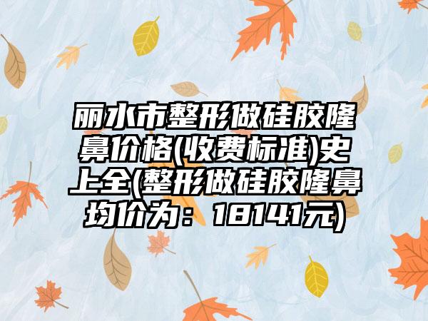 丽水市整形做硅胶隆鼻价格(收费标准)史上全(整形做硅胶隆鼻均价为：18141元)