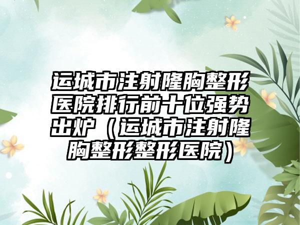 运城市注射隆胸整形医院排行前十位强势出炉（运城市注射隆胸整形整形医院）
