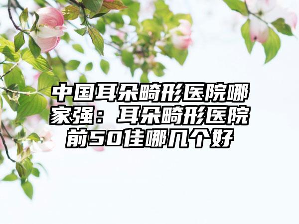 中国耳朵畸形医院哪家强：耳朵畸形医院前50佳哪几个好