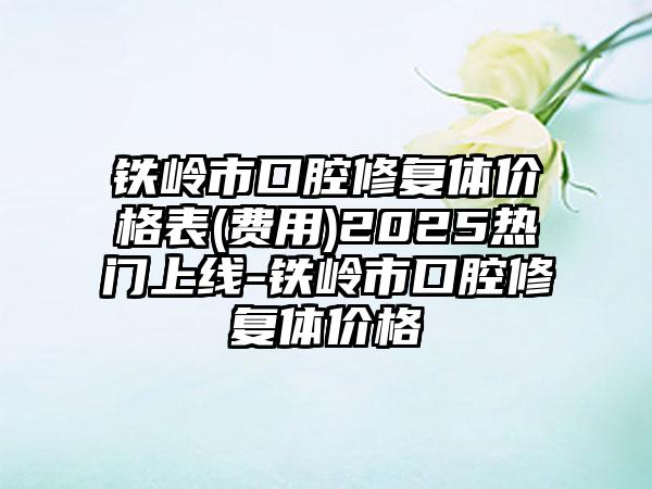铁岭市口腔修复体价格表(费用)2025热门上线-铁岭市口腔修复体价格