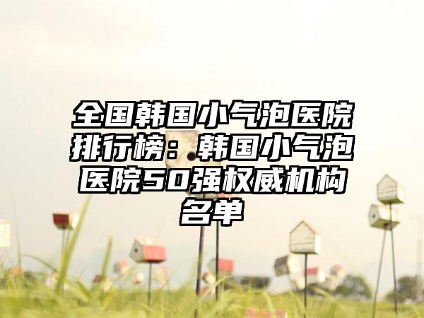 全国韩国小气泡医院排行榜：韩国小气泡医院50强权威机构名单