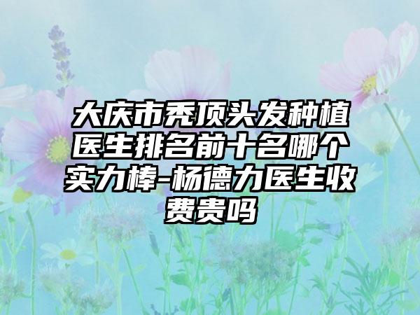 大庆市秃顶头发种植医生排名前十名哪个实力棒-杨德力医生收费贵吗