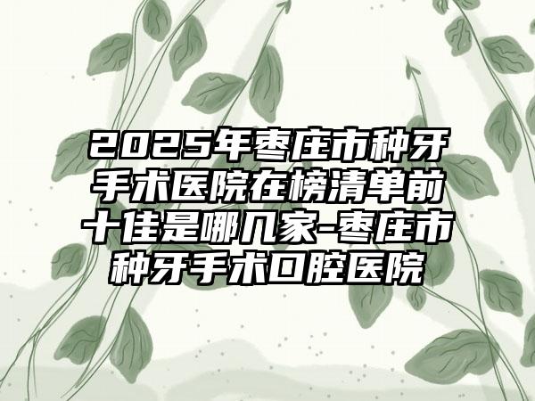 2025年枣庄市种牙手术医院在榜清单前十佳是哪几家-枣庄市种牙手术口腔医院