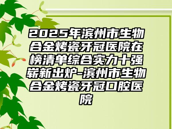 2025年滨州市生物合金烤瓷牙冠医院在榜清单综合实力十强崭新出炉-滨州市生物合金烤瓷牙冠口腔医院