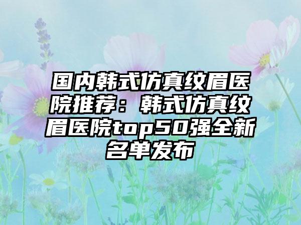 国内韩式仿真纹眉医院推荐：韩式仿真纹眉医院top50强全新名单发布