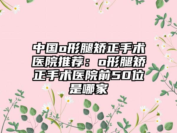 中国o形腿矫正手术医院推荐：o形腿矫正手术医院前50位是哪家