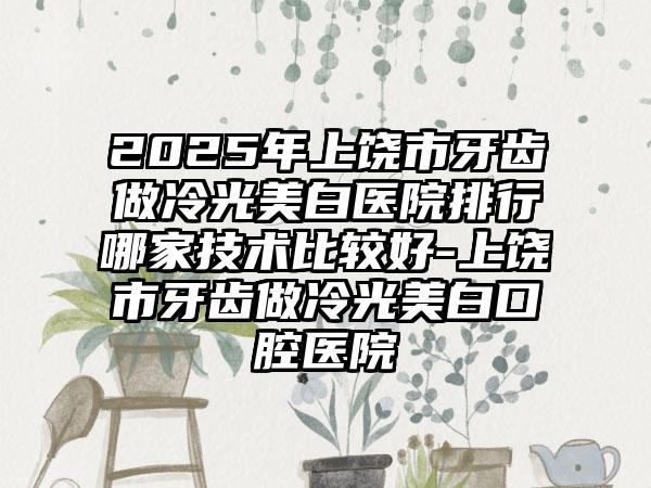 2025年上饶市牙齿做冷光美白医院排行哪家技术比较好-上饶市牙齿做冷光美白口腔医院
