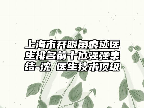 上海市开眼角痕迹医生排名前十位强强集结-沈頔医生技术顶级