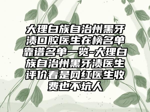 大理白族自治州黑牙渍口腔医生在榜名单靠谱名单一览-大理白族自治州黑牙渍医生评价看是网红医生收费也不坑人