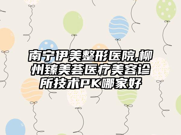 南宁伊美整形医院,柳州臻美荟医疗美容诊所技术PK哪家好