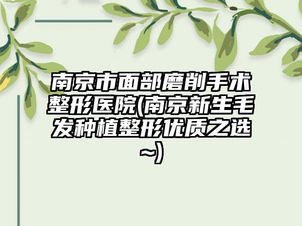 南京市面部磨削手术整形医院(南京新生毛发种植整形优质之选~)