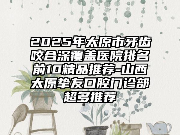 2025年太原市牙齿咬合深覆盖医院排名前10精品推荐-山西太原挚友口腔门诊部超多推荐